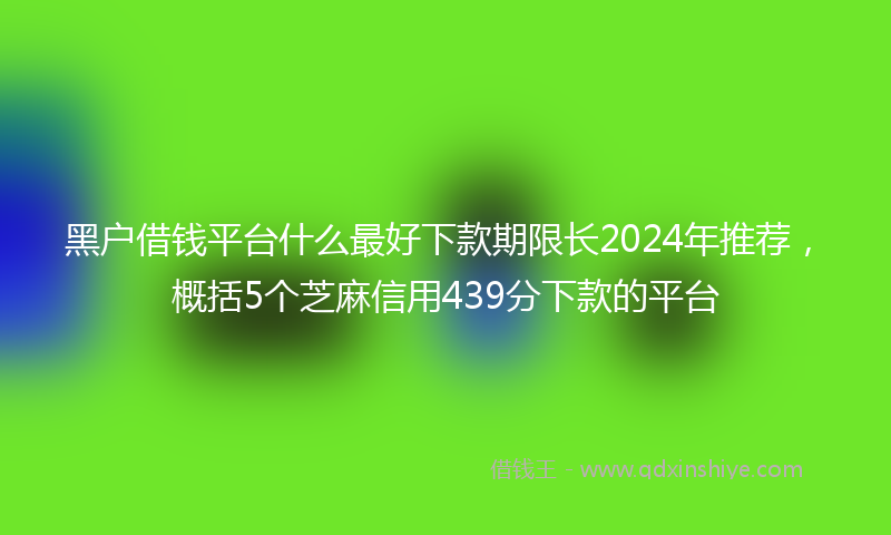 黑户借钱平台什么最好下款期限长2024年推荐，概括5个芝麻信用439分下款的平台
