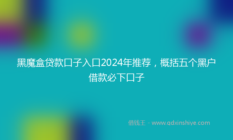 黑魔盒贷款口子入口2024年推荐，概括五个黑户借款必下口子