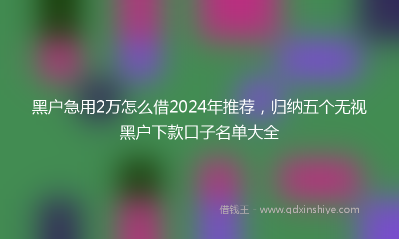 黑户急用2万怎么借2024年推荐，归纳五个无视黑户下款口子名单大全