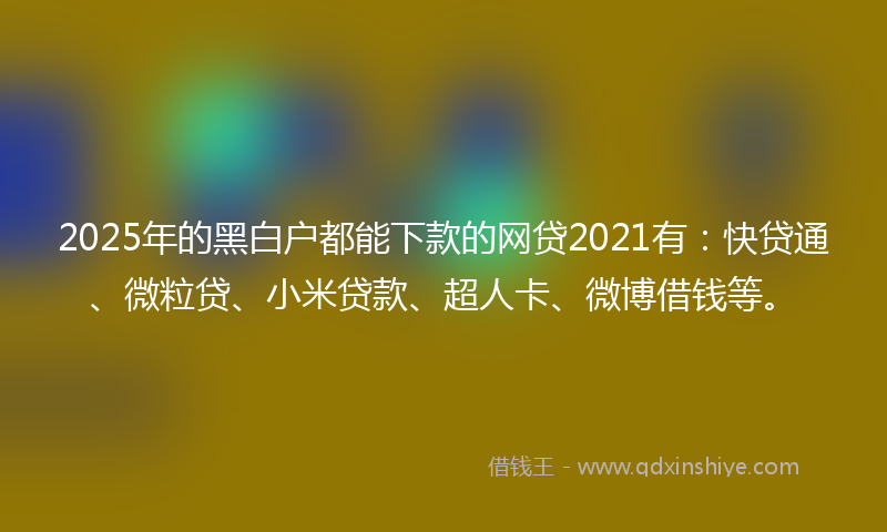 2025年的黑白户都能下款的网贷2021有：快贷通、微粒贷、小米贷款、超人卡、微博借钱等。