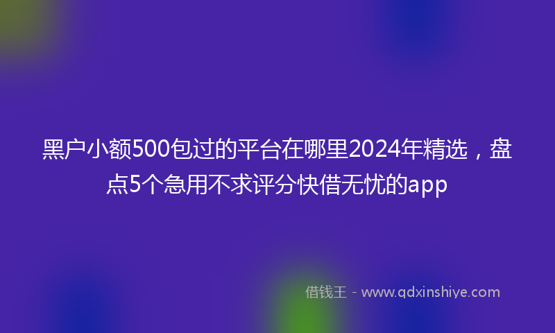 黑户小额500包过的平台在哪里2024年精选，盘点5个急用不求评分快借无忧的app