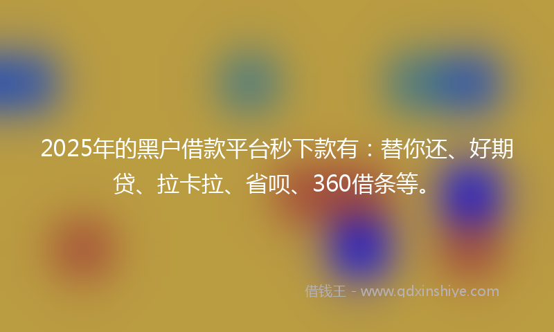 2025年的黑户借款平台秒下款有：替你还、好期贷、拉卡拉、省呗、360借条等。