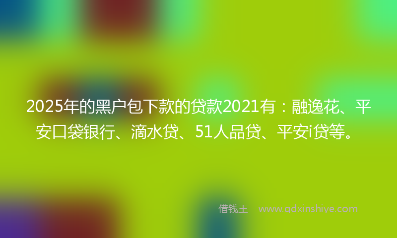 2025年的黑户包下款的贷款2021有：融逸花、平安口袋银行、滴水贷、51人品贷、平安i贷等。