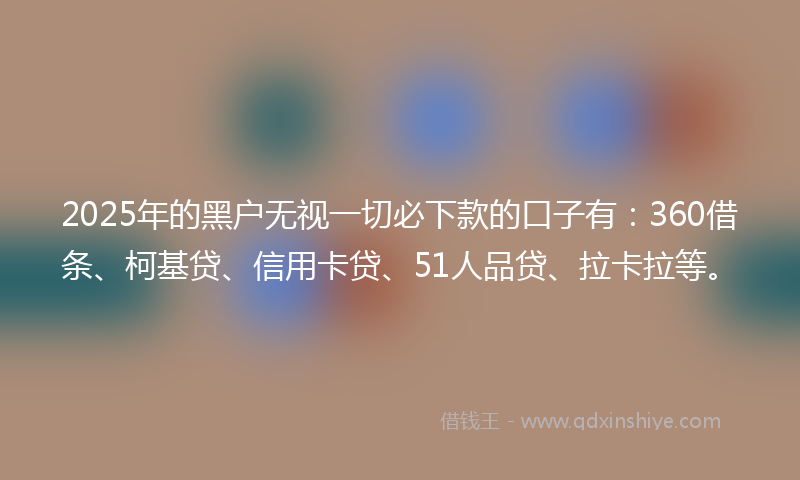 2025年的黑户无视一切必下款的口子有：360借条、柯基贷、信用卡贷、51人品贷、拉卡拉等。