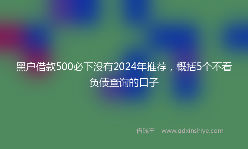 黑户借款500必下没有2024年推荐，概括5个不看负债查询的口子