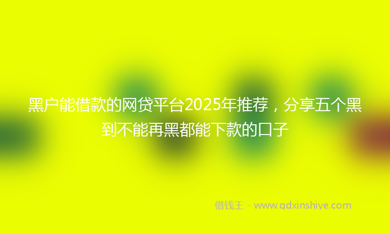 黑户能借款的网贷平台2025年推荐，分享五个黑到不能再黑都能下款的口子