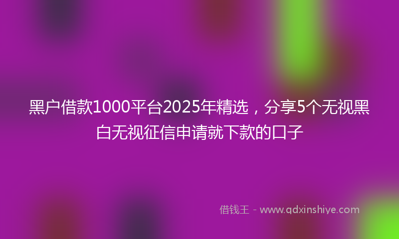 黑户借款1000平台2025年精选，分享5个无视黑白无视征信申请就下款的口子
