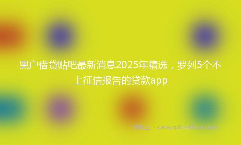 黑户借贷贴吧最新消息2025年精选，罗列5个不上征信报告的贷款app