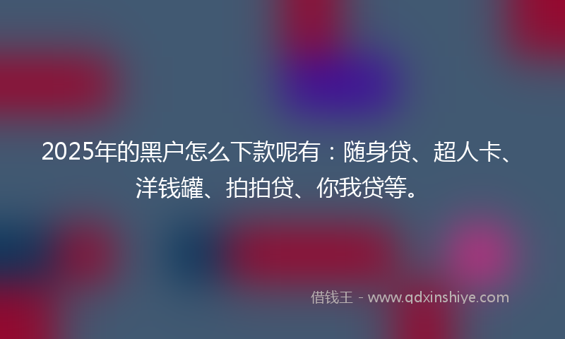 2025年的黑户怎么下款呢有：随身贷、超人卡、洋钱罐、拍拍贷、你我贷等。