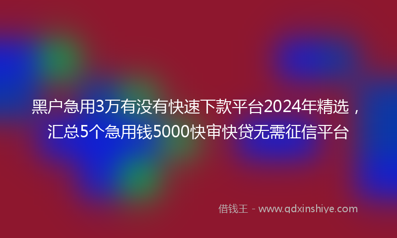 黑户急用3万有没有快速下款平台2024年精选，汇总5个急用钱5000快审快贷无需征信平台
