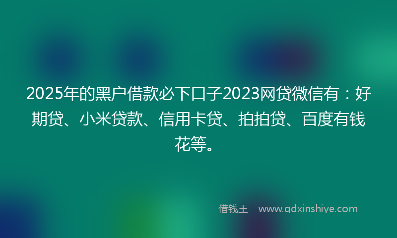 2025年的黑户借款必下口子2023网贷微信有：好期贷、小米贷款、信用卡贷、拍拍贷、百度有钱花等。