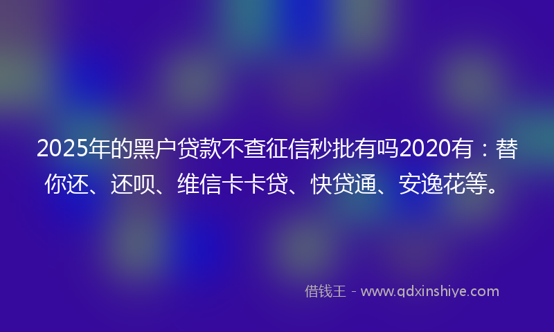 2025年的黑户贷款不查征信秒批有吗2020有：替你还、还呗、维信卡卡贷、快贷通、安逸花等。
