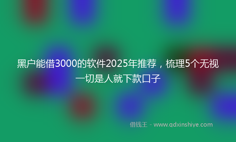 黑户能借3000的软件2025年推荐，梳理5个无视一切是人就下款口子
