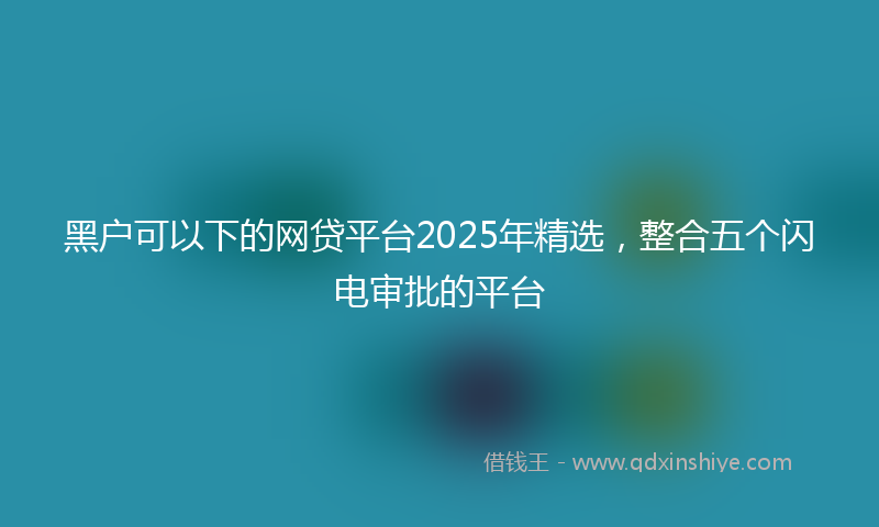 黑户可以下的网贷平台2025年精选，整合五个闪电审批的平台