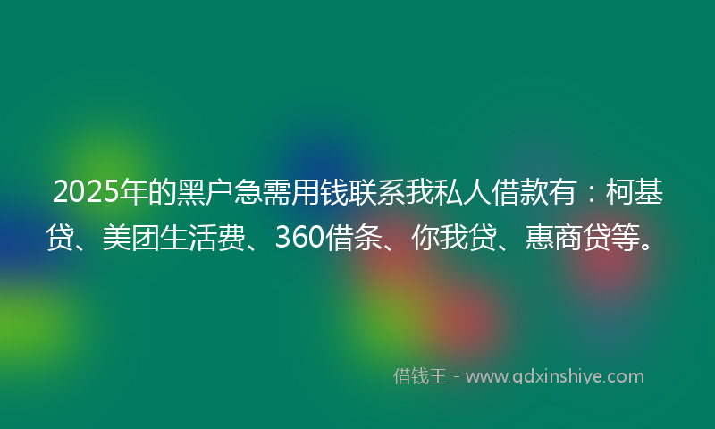 2025年的黑户急需用钱联系我私人借款有：柯基贷、美团生活费、360借条、你我贷、惠商贷等。