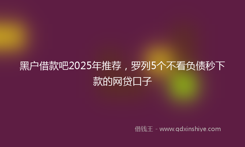 黑户借款吧2025年推荐，罗列5个不看负债秒下款的网贷口子