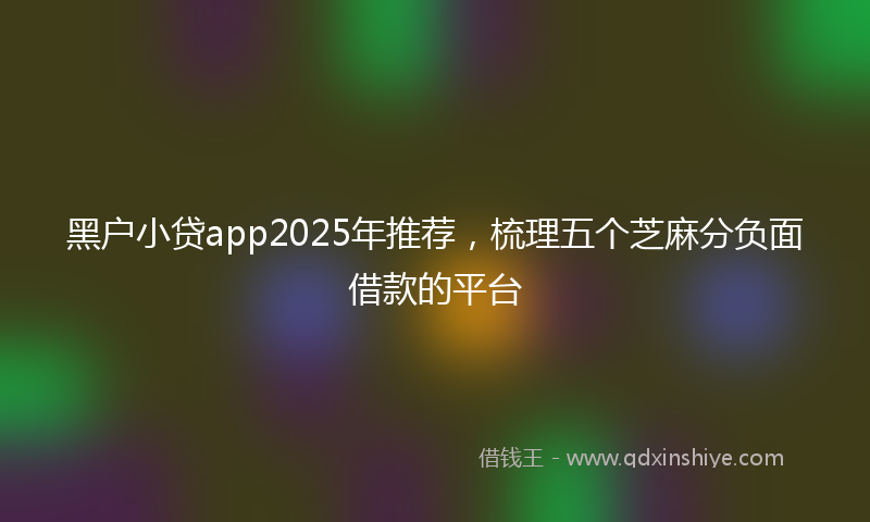 黑户小贷app2025年推荐，梳理五个芝麻分负面借款的平台