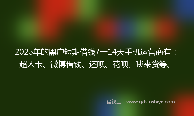 2025年的黑户短期借钱7一14天手机运营商有：超人卡、微博借钱、还呗、花呗、我来贷等。