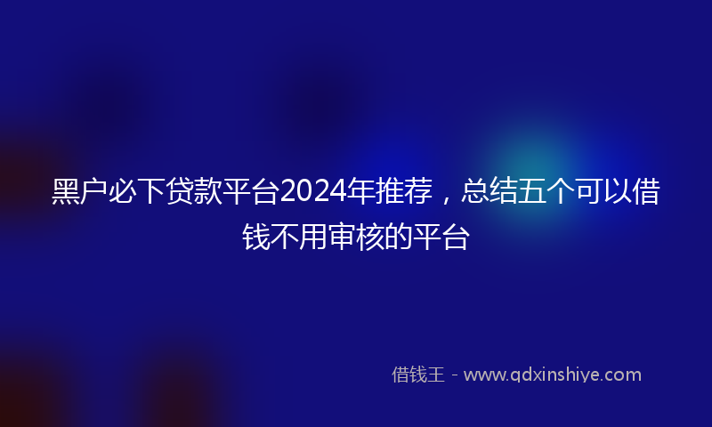 黑户必下贷款平台2024年推荐，总结五个可以借钱不用审核的平台