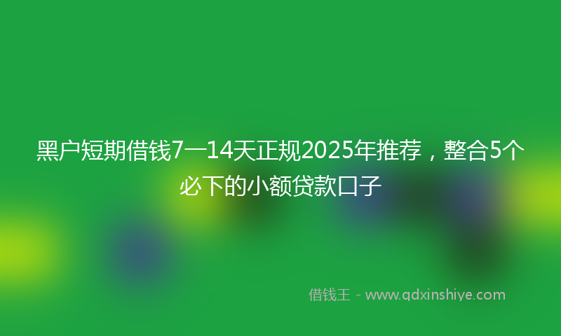 黑户短期借钱7一14天正规2025年推荐，整合5个必下的小额贷款口子