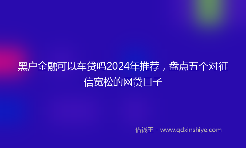 黑户金融可以车贷吗2024年推荐，盘点五个对征信宽松的网贷口子