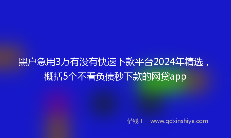 黑户急用3万有没有快速下款平台2024年精选，概括5个不看负债秒下款的网贷app