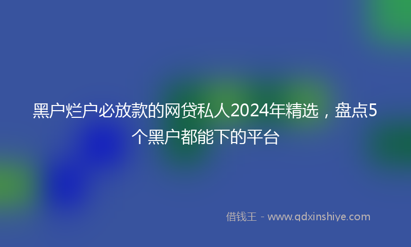 黑户烂户必放款的网贷私人2024年精选，盘点5个黑户都能下的平台