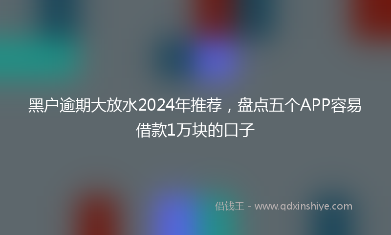 黑户逾期大放水2024年推荐，盘点五个APP容易借款1万块的口子
