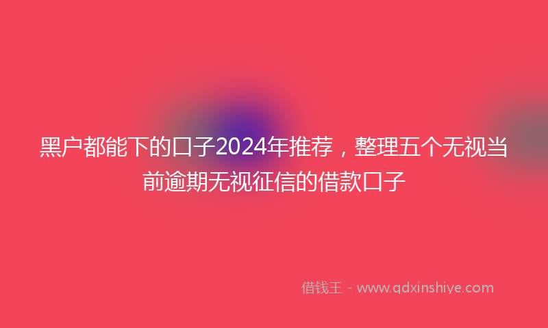 黑户都能下的口子2024年推荐，整理五个无视当前逾期无视征信的借款口子