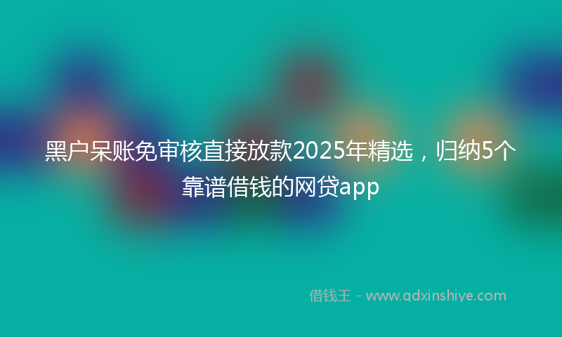 黑户呆账免审核直接放款2025年精选，归纳5个靠谱借钱的网贷app
