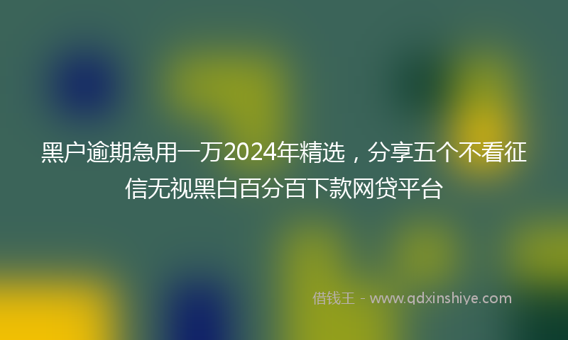 黑户逾期急用一万2024年精选，分享五个不看征信无视黑白百分百下款网贷平台