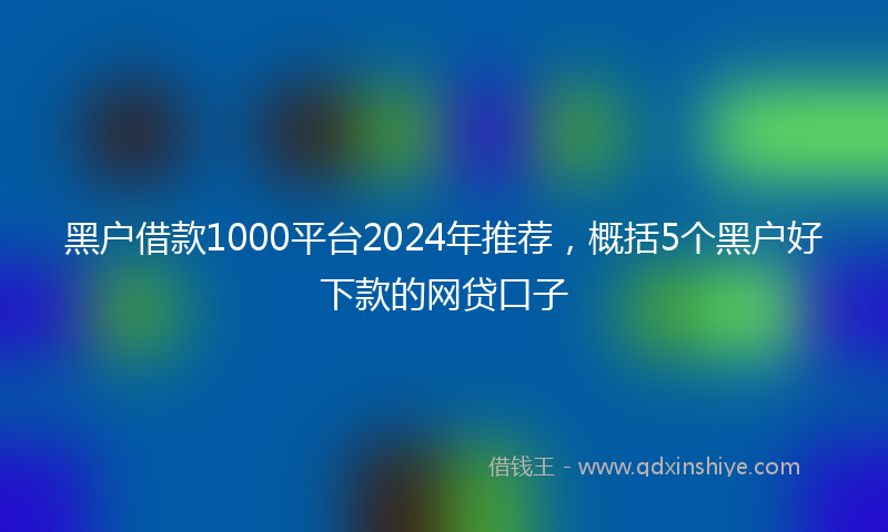 黑户借款1000平台2024年推荐，概括5个黑户好下款的网贷口子
