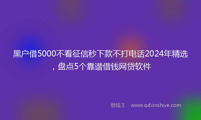 黑户借5000不看征信秒下款不打电话2024年精选，盘点5个靠谱借钱网贷软件
