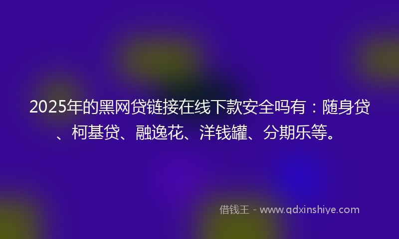 2025年的黑网贷链接在线下款安全吗有：随身贷、柯基贷、融逸花、洋钱罐、分期乐等。
