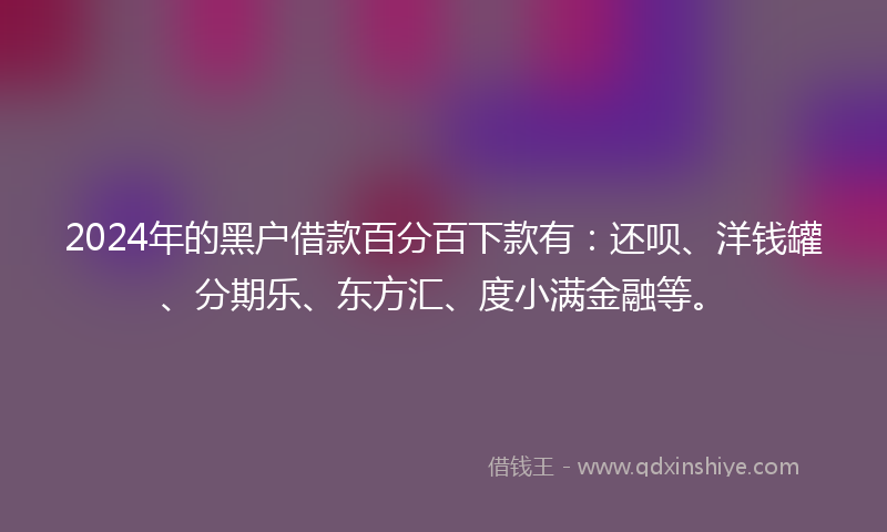 2024年的黑户借款百分百下款有：还呗、洋钱罐、分期乐、东方汇、度小满金融等。