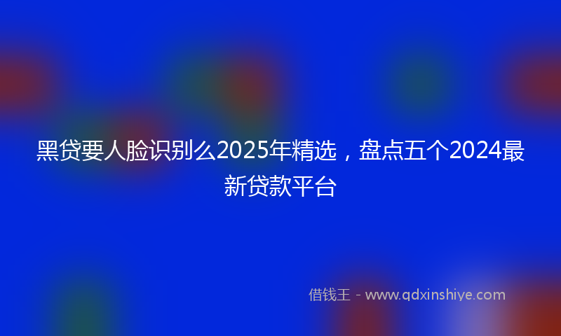 黑贷要人脸识别么2025年精选，盘点五个2024最新贷款平台