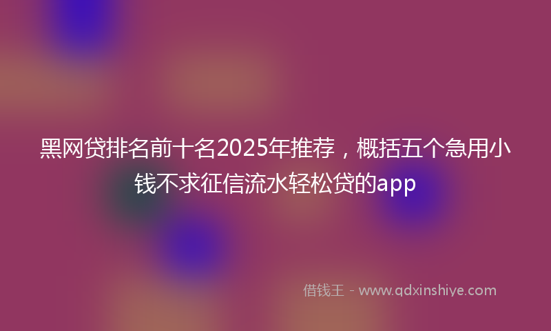 黑网贷排名前十名2025年推荐，概括五个急用小钱不求征信流水轻松贷的app