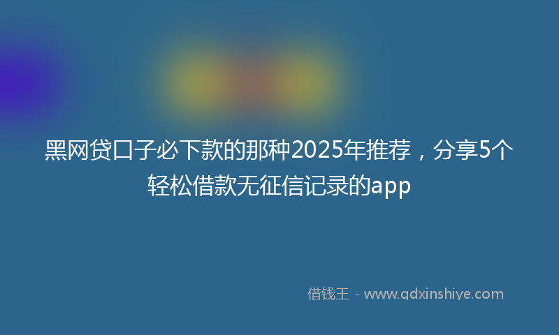 黑网贷口子必下款的那种2025年推荐，分享5个轻松借款无征信记录的app