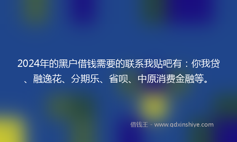 2024年的黑户借钱需要的联系我贴吧有：你我贷、融逸花、分期乐、省呗、中原消费金融等。