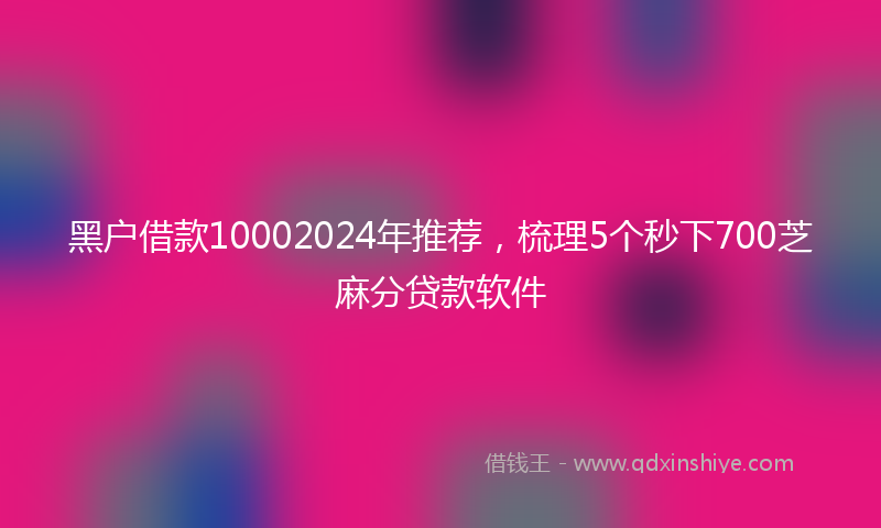 黑户借款10002024年推荐，梳理5个秒下700芝麻分贷款软件