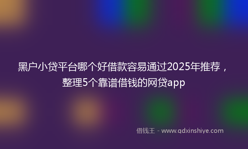黑户小贷平台哪个好借款容易通过2025年推荐，整理5个靠谱借钱的网贷app