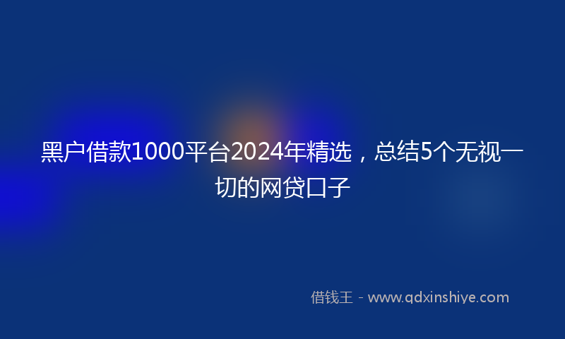 黑户借款1000平台2024年精选，总结5个无视一切的网贷口子