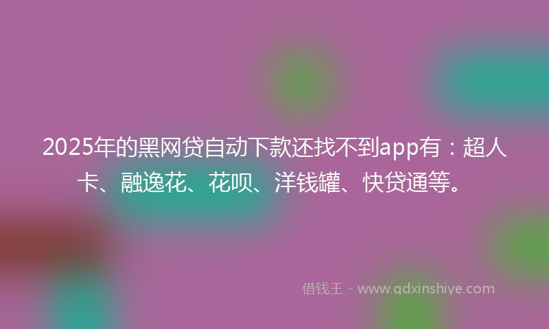 2025年的黑网贷自动下款还找不到app有：超人卡、融逸花、花呗、洋钱罐、快贷通等。