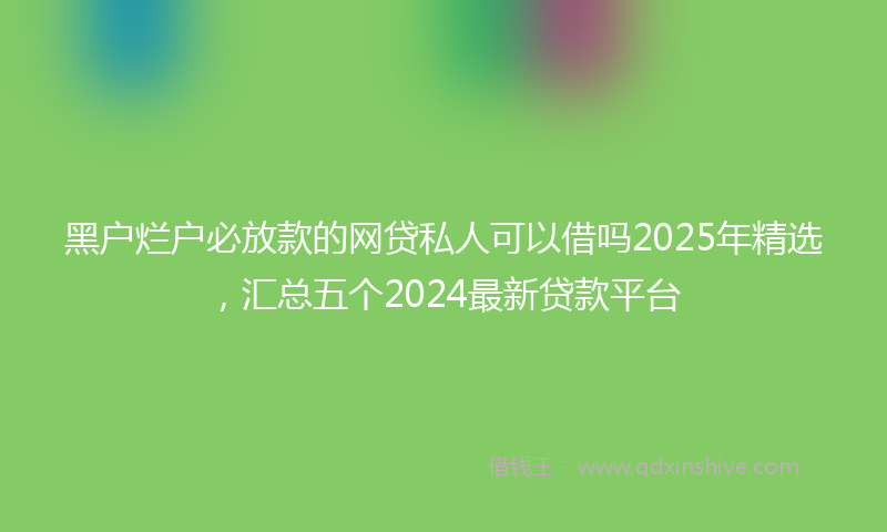 黑户烂户必放款的网贷私人可以借吗2025年精选，汇总五个2024最新贷款平台