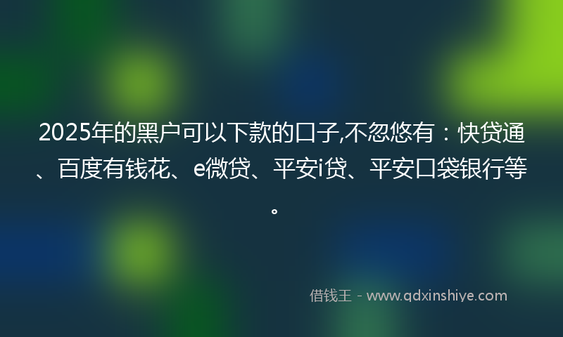 2025年的黑户可以下款的口子,不忽悠有：快贷通、百度有钱花、e微贷、平安i贷、平安口袋银行等。