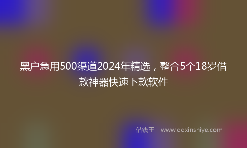 黑户急用500渠道2024年精选,整合5个18岁借款神器快速下款软件