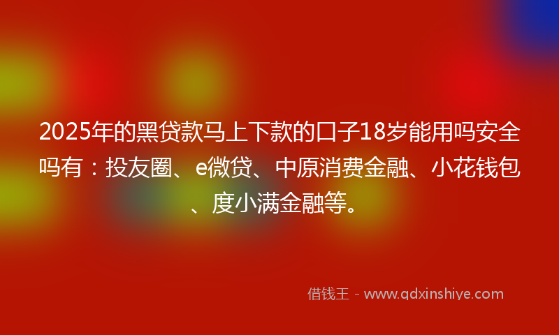 2025年的黑贷款马上下款的口子18岁能用吗安全吗有：投友圈、e微贷、中原消费金融、小花钱包、度小满金融等。