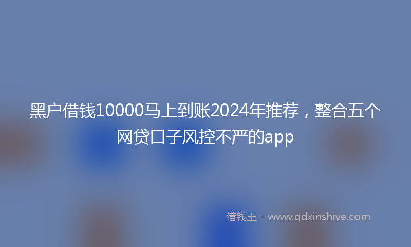 黑户借钱10000马上到账2024年推荐，整合五个网贷口子风控不严的app