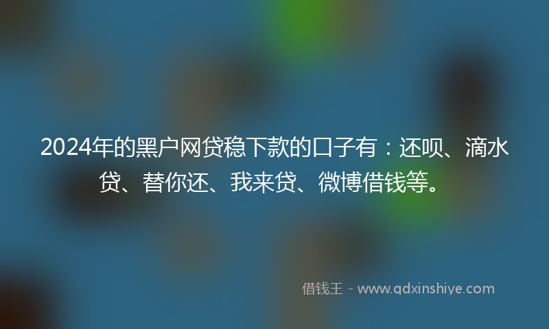 2024年的黑户网贷稳下款的口子有：还呗、滴水贷、替你还、我来贷、微博借钱等。