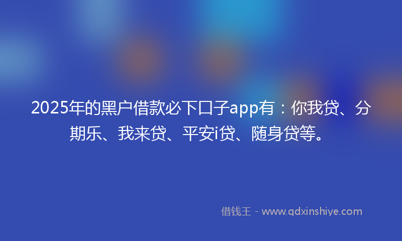 2025年的黑户借款必下口子app有：你我贷、分期乐、我来贷、平安i贷、随身贷等。